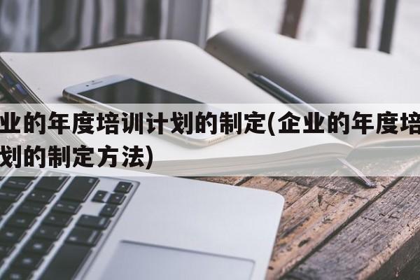 企业的年度培训计划的制定(企业的年度培训计划的制定方法)